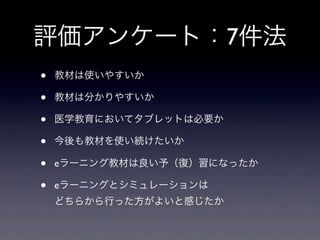 評価アンケート：7件法
•   教材は使いやすいか

•   教材は分かりやすいか

•   医学教育においてタブレットは必要か

•   今後も教材を使い続けたいか

•   eラーニング教材は良い予（復）習になったか

•   eラーニングとシミュレーションは
    どちらから行った方がよいと感じたか
 