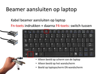 Beamer aansluiten op laptop
 Kabel beamer aansluiten op laptop
 Fn-toets indrukken + daarna F4-toets: switch tussen




                • Alleen beeld op scherm van de laptop
                • Alleen beeld op het wandscherm
                • Beeld op laptopscherm EN wandscherm
 
