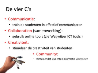 De vier C’s
• Communicatie:
  • train de studenten in effectief communiceren
• Collaboration (samenwerking):
  • gebruik online tools (zie`Wegwijzer ICT tools )
• Creativiteit:
  • stimuleer de creativiteit van studenten
                  • Community:
                  • stimuleer dat studenten informatie uitwisselen
 