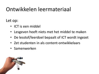 Ontwikkelen leermateriaal
Let op:
  •   ICT is een middel
  •   Lesgeven heeft niets met het middel te maken
  •   De lesstof/leerdoel bepaalt of ICT wordt ingezet
  •   Zet studenten in als content-ontwikkelaars
  •   Samenwerken
 