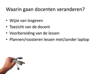Waarin gaan docenten veranderen?
•   Wijze van lesgeven
•   Toezicht van de docent
•   Voorbereiding van de lessen
•   Plannen/roosteren lessen met/zonder laptop
 