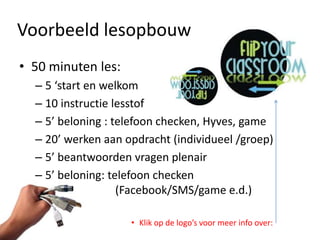 Voorbeeld lesopbouw
• 50 minuten les:
  – 5 ‘start en welkom
  – 10 instructie lesstof
  – 5’ beloning : telefoon checken, Hyves, game
  – 20’ werken aan opdracht (individueel /groep)
  – 5’ beantwoorden vragen plenair
  – 5’ beloning: telefoon checken
                   (Facebook/SMS/game e.d.)

                    • Klik op de logo’s voor meer info over:
 