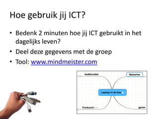 Hoe gebruik jij ICT?
• Bedenk 2 minuten hoe jij ICT gebruikt in het
  dagelijks leven?
• Deel deze gegevens met de groep
• Tool: www.mindmeister.com
 