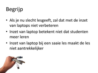 Begrijp
• Als je nu slecht lesgeeft, zal dat met de inzet
  van laptops niet verbeteren
• Inzet van laptop betekent niet dat studenten
  meer leren
• Inzet van laptop bij een saaie les maakt de les
  niet aantrekkelijker
 