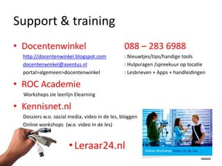 Support & training
• Docentenwinkel                                088 – 283 6988
  http://docentenwinkel.blogspot.com            : Nieuwtjes/tips/handige tools
  docentenwinkel@aventus.nl                     : Hulpvragen /spreekuur op locatie
  portal>algemeen>docentenwinkel                : Lesbrieven + Apps + handleidingen

• ROC Academie
  Workshops zie leerlijn Elearning

• Kennisnet.nl
  Dossiers w.o. social media, video in de les, bloggen
  Online workshops (w.o. video in de les)



                      • Leraar24.nl
 