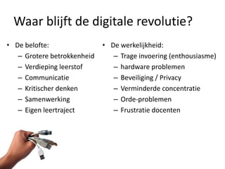 Waar blijft de digitale revolutie?
• De belofte:                • De werkelijkheid:
   – Grotere betrokkenheid      – Trage invoering (enthousiasme)
   – Verdieping leerstof        – hardware problemen
   – Communicatie               – Beveiliging / Privacy
   – Kritischer denken          – Verminderde concentratie
   – Samenwerking               – Orde-problemen
   – Eigen leertraject          – Frustratie docenten
 