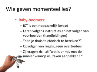 Wie geven momenteel les?
   • Baby-boomers:
     – ICT is een noodzakelijk kwaad
     – Leren volgens instructies en het volgen van
       voorbeelden (handleidingen)
     – “ben je thuis telefonisch te bereiken?”
     – Opvolgen van regels, geen overtreders
     – Zij vragen zich af:“wat is er mis met de
       manier waarop wij zaken aanpakken? “
 
