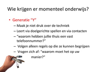 Wie krijgen er momenteel onderwijs?
• Generatie “Y”
  – Maak je niet druk over de techniek
  – Leert via doelgerichte spellen en via contacten
  – “waarom hebben jullie thuis een vast
    telefoonnummer?”
  – Volgen alleen regels op die ze kunnen begrijpen
  – Vragen zich af: “waarom moet het op uw
  –           manier?”
 