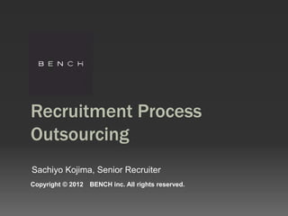 Recruitment Process
Outsourcing
Sachiyo Kojima, Senior Recruiter
Copyright © 2012   BENCH inc. All rights reserved.
 