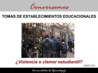Conversemos
TOMAS DE ESTABLECIMIENTOS EDUCACIONALES




     ¿Violencia o clamor estudiantil?
                                         AGOSTO, 2012

            Comunidades de Aprendizaje
 