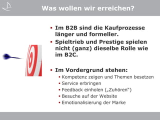 Was wollen wir erreichen?


   Im B2B sind die Kaufprozesse
    länger und formeller.
   Spieltrieb und Prestige spielen
    nicht (ganz) dieselbe Rolle wie
    im B2C.

   Im Vordergrund stehen:
     Kompetenz zeigen und Themen besetzen
     Service erbringen
     Feedback einholen („Zuhören“)
     Besuche auf der Website
     Emotionalisierung der Marke
 