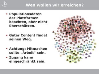 Wen wollen wir erreichen?

 Populationsdaten
  der Plattformen
  beachten, aber nicht
  überschätzen.

 Guter Content findet
  seinen Weg.

 Achtung: Mitmachen
  sollte „Arbeit“ sein.
 Zugang kann
  eingeschränkt sein.
 