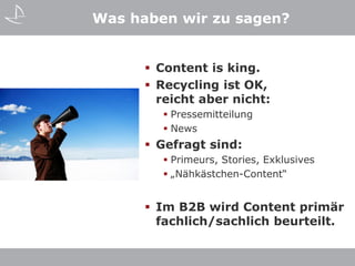Was haben wir zu sagen?


       Content is king.
       Recycling ist OK,
        reicht aber nicht:
         Pressemitteilung
         News
       Gefragt sind:
         Primeurs, Stories, Exklusives
         „Nähkästchen-Content“


       Im B2B wird Content primär
        fachlich/sachlich beurteilt.
 
