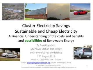 Cluster Electricity Savings
Sustainable and Cheap Electricity
A Financial Understanding of the costs and benefits
and possibilities of Renewable Energy
By David Lipschitz
My Power Station Technology
Solar Power Africa Conference
27th August 2012
Phone: 021 551 9935; 074 119 3246
Email: david@mypowerstation.biz; skype: MyPowerStation
(c) My Power Station Technology cc 2012
Permission is given to copy parts of this presentation as long as the Author is referenced 1
 