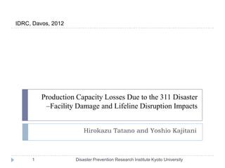 IDRC, Davos, 2012




         Production Capacity Losses Due to the 311 Disaster
          –Facility Damage and Lifeline Disruption Impacts


                        Hirokazu Tatano and Yoshio Kajitani



     1              Disaster Prevention Research Institute Kyoto University
 