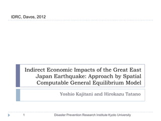 IDRC, Davos, 2012




      Indirect Economic Impacts of the Great East
          Japan Earthquake: Approach by Spatial
           Computable General Equilibrium Model

                        Yoshio Kajitani and Hirokazu Tatano



     1              Disaster Prevention Research Institute Kyoto University
 