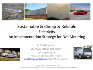 Sustainable & Cheap & Reliable
Electricity
An Implementation Strategy for Net Metering
By David Lipschitz
My Power Station Technology
28th August 2012
Phone: 021 551 9935; 074 119 3246
david@mypowerstation.biz; skype: MyPowerStation
(c) My Power Station Technology cc 2012
Permission is given to copy parts of this presentation as long as the author is acknowledged 1
 