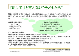2012.8.30 Thus. 19:00 5
「孤独を感じる」と答えた日本の１５歳の割合は２９．８％で、２位のアイスランド（１０．３％）
以下、フランス（６．４％）や英国（５．４％）などに比べ飛び抜けて高いという結果が出てい
る。
幸福度幸福度幸福度幸福度がががが高高高高いいいい国国国国はははは
１位オランダ
2位スウェーデン
3位デンマーク
オランダオランダオランダオランダがががが1位位位位のののの理由理由理由理由
・個性を尊重する教育や比較的自由なドラック、セックス。
・家庭では週２回以上親と一緒に夕食を食べる（９０％、一位はイタリア９４％）、外食はあ
まりしないことや、子どもの就寝時間が早いことがあげられる。
・健康面では自転車の利用率が高く肥満児が少ない。
・学校は４歳になれば入学するようになっている。学区制がないため親が選ぶ。公私立ど
ちらも学費が無料で自由に選択できる。
『助けて!』と言えない“子どもたち”
ユニセフ（国連児童基金）で実施した幸福度調査
25カ国を対象に実施した15歳の意識調査
現在の日本の危機は
『分かち合う』べき幸福を
『奪い合う』ものだとされている
ことから生じている
神野直彦『分かち合いの経済学』
 