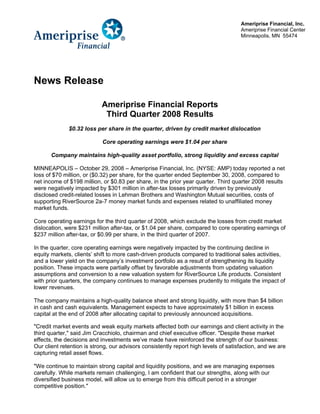 Ameriprise Financial, Inc.
                                                                                     Ameriprise Financial Center
                                                                                     Minneapolis, MN 55474




News Release

                            Ameriprise Financial Reports
                             Third Quarter 2008 Results
              $0.32 loss per share in the quarter, driven by credit market dislocation

                            Core operating earnings were $1.04 per share

       Company maintains high-quality asset portfolio, strong liquidity and excess capital

MINNEAPOLIS – October 29, 2008 – Ameriprise Financial, Inc. (NYSE: AMP) today reported a net
loss of $70 million, or ($0.32) per share, for the quarter ended September 30, 2008, compared to
net income of $198 million, or $0.83 per share, in the prior year quarter. Third quarter 2008 results
were negatively impacted by $301 million in after-tax losses primarily driven by previously
disclosed credit-related losses in Lehman Brothers and Washington Mutual securities, costs of
supporting RiverSource 2a-7 money market funds and expenses related to unaffiliated money
market funds.

Core operating earnings for the third quarter of 2008, which exclude the losses from credit market
dislocation, were $231 million after-tax, or $1.04 per share, compared to core operating earnings of
$237 million after-tax, or $0.99 per share, in the third quarter of 2007.

In the quarter, core operating earnings were negatively impacted by the continuing decline in
equity markets, clients’ shift to more cash-driven products compared to traditional sales activities,
and a lower yield on the company’s investment portfolio as a result of strengthening its liquidity
position. These impacts were partially offset by favorable adjustments from updating valuation
assumptions and conversion to a new valuation system for RiverSource Life products. Consistent
with prior quarters, the company continues to manage expenses prudently to mitigate the impact of
lower revenues.

The company maintains a high-quality balance sheet and strong liquidity, with more than $4 billion
in cash and cash equivalents. Management expects to have approximately $1 billion in excess
capital at the end of 2008 after allocating capital to previously announced acquisitions.

quot;Credit market events and weak equity markets affected both our earnings and client activity in the
third quarter,quot; said Jim Cracchiolo, chairman and chief executive officer. quot;Despite these market
effects, the decisions and investments we’ve made have reinforced the strength of our business:
Our client retention is strong, our advisors consistently report high levels of satisfaction, and we are
capturing retail asset flows.

quot;We continue to maintain strong capital and liquidity positions, and we are managing expenses
carefully. While markets remain challenging, I am confident that our strengths, along with our
diversified business model, will allow us to emerge from this difficult period in a stronger
competitive position.quot;
 
