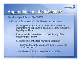 Appendix – as of 06/30/2008
Investment portfolio as of 06/30/2008
   Financial Guarantors - $734 million of total exposure
      • No wrapped transactions, no direct investments in
        guarantors, no exposure to guarantors in the Ameriprise
        liquidity facilities
      • Investment decisions based on the integrity of the
        underlying cash flows
      • $640 million of enhanced municipal securities
          – Enhanced securities comprise almost 50% of the
            municipal market
      • $94 million of enhanced asset back securities
 