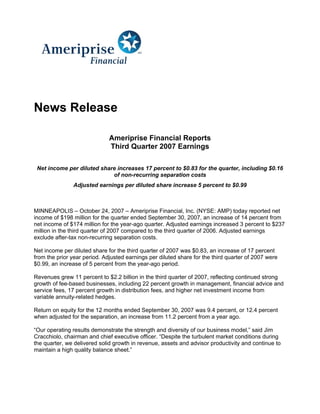 News Release

                              Ameriprise Financial Reports
                              Third Quarter 2007 Earnings

 Net income per diluted share increases 17 percent to $0.83 for the quarter, including $0.16
                            of non-recurring separation costs
               Adjusted earnings per diluted share increase 5 percent to $0.99



MINNEAPOLIS – October 24, 2007 – Ameriprise Financial, Inc. (NYSE: AMP) today reported net
income of $198 million for the quarter ended September 30, 2007, an increase of 14 percent from
net income of $174 million for the year-ago quarter. Adjusted earnings increased 3 percent to $237
million in the third quarter of 2007 compared to the third quarter of 2006. Adjusted earnings
exclude after-tax non-recurring separation costs.

Net income per diluted share for the third quarter of 2007 was $0.83, an increase of 17 percent
from the prior year period. Adjusted earnings per diluted share for the third quarter of 2007 were
$0.99, an increase of 5 percent from the year-ago period.

Revenues grew 11 percent to $2.2 billion in the third quarter of 2007, reflecting continued strong
growth of fee-based businesses, including 22 percent growth in management, financial advice and
service fees, 17 percent growth in distribution fees, and higher net investment income from
variable annuity-related hedges.

Return on equity for the 12 months ended September 30, 2007 was 9.4 percent, or 12.4 percent
when adjusted for the separation, an increase from 11.2 percent from a year ago.

“Our operating results demonstrate the strength and diversity of our business model,” said Jim
Cracchiolo, chairman and chief executive officer. “Despite the turbulent market conditions during
the quarter, we delivered solid growth in revenue, assets and advisor productivity and continue to
maintain a high quality balance sheet.”
 