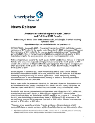 News Release
                        Ameriprise Financial Reports Fourth Quarter
                                 and Full Year 2006 Results
      Net income per diluted share $0.69 for the quarter, including $0.33 of non-recurring
                                       separation costs
                        Adjusted earnings per diluted share for the quarter $1.02

MINNEAPOLIS – January 25, 2007 – Ameriprise Financial, Inc. (NYSE: AMP) today reported
net income of $171 million for the quarter ended December 31, 2006, an increase of 54 percent
from net income of $111 million for the year-ago quarter. Adjusted earnings (1) increased 30
percent to $251 million in the fourth quarter of 2006 compared to the fourth quarter of 2005.
Adjusted earnings for the quarters exclude after-tax non-recurring separation costs.

Net income per diluted share for the fourth quarter of 2006 was $0.69, an increase of 57 percent
from the prior year period. Adjusted earnings per diluted share for the fourth quarter of 2006
were $1.02, an increase of 32 percent from the year-ago period. The weighted average diluted
share count for the fourth quarter of 2006 was 246.3 million, down from 250.3 million for the
fourth quarter of 2005.

Revenues grew 16 percent to $2.2 billion in the fourth quarter of 2006. Growth reflected
fundamental improvement in asset-based fees, distribution fees and premiums as a result of
increasing advisor productivity and market appreciation. Growth was partially offset by
continued declines in net investment income, primarily as a result of declining balances in
annuity fixed accounts and certificates.

Return on equity for the year ended December 31, 2006 was 8.3 percent. Adjusted return on
equity increased to 11.8 percent compared to 10.2 percent for 2005. During the quarter, the
Company repurchased 921,000 shares of its common stock for approximately $48 million.

For the full year, income before discontinued operations grew 13 percent to $631 million, and
adjusted earnings grew 25 percent to $866 million compared to 2005. Income before
discontinued operations per diluted share for 2006 was $2.54, an increase of 12 percent from
the prior year. Adjusted earnings per diluted share for 2006 were $3.48, an increase of 24
percent from a year ago. Revenues grew 9 percent, or $656 million. Adjusted revenues grew 11
percent, or $794 million, to $8.1 billion.

“This was a strong quarter for Ameriprise Financial, and it was a fitting conclusion to a highly
successful first year as a public company,” said Jim Cracchiolo, chairman and chief executive officer.
(1)
      Adjusted earnings exclude discontinued operations and AMEX Assurance from the full year 2005 period and non-recurring
      separation costs from both periods. See definitions and reconciliations throughout the release.


                                                                                                                              1
 