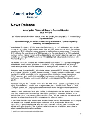 News Release
                       Ameriprise Financial Reports Second Quarter
                                      2006 Results
 Net income per diluted share was $0.57 for the quarter, including $0.22 of non-recurring
                                   separation costs
       Adjusted earnings per diluted share for the quarter were $0.79, reflecting strong
                             underlying business performance

MINNEAPOLIS – July 25, 2006 – Ameriprise Financial, Inc. (NYSE: AMP) today reported net
income of $141 million for the quarter ended June 30, 2006 versus income before discontinued
operations of $149 million for the year-ago quarter. Adjusted earnings increased 22 percent to
$195 million in the second quarter of 2006 compared to the second quarter of 2005. Adjusted
earnings exclude income from discontinued operations, after-tax non-recurring separation costs
and after-tax earnings of AMEX Assurance in the 2005 period, a business that remained with
American Express.(1)

Net income per diluted share for the second quarter of 2006 was $0.57. Adjusted earnings per
diluted share for the second quarter of 2006 were $0.79, up 22 percent from the year-ago
period. Both per share amounts are based on an average diluted share count of 248 million.

Revenues grew 8 percent to $2.1 billion in the second quarter of 2006. Adjusted revenues,
which exclude the impact of AMEX Assurance, grew 13 percent, reflecting solid growth in retail
client activity, which resulted in higher management fees, distribution fees and premiums.
“Other” revenues were positively impacted by the proceeds from the sale of the defined
contribution recordkeeping business, contributing 4 percentage points of the adjusted revenue
growth.

Return on equity for the 12 months ended June 30, 2006 was 7.1 percent. Adjusted return on
equity increased to 10.7 percent from 10.4 percent for the 12 months ended March 31, 2006.
During the quarter, the Company repurchased 1 million shares for approximately $42 million.

“We had a solid operating quarter and continue to gain significant traction against our strategic
objectives, reflecting the benefits of the diversification within our integrated business model,”
said Jim Cracchiolo, chairman and chief executive officer. “We are exceeding our revenue and
earnings targets and continue to drive improvement in return on equity.
“A key factor in our success in the quarter is the continued stability and increased productivity of
our advisor force. Branded advisor retention remains stable at high levels and advisor
productivity increased significantly, reflected in strong growth in gross dealer concession and
advisor cash sales, in spite of the turbulent market environment. In addition, we continue to
attract mass affluent clients into our base.
(1) See definitions and reconciliations throughout the release.

                                                                                                    1
 