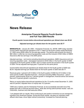 News Release
                  Ameriprise Financial Reports Fourth Quarter
                          and Full Year 2005 Results
    Fourth quarter income before discontinued operations per diluted share was $0.44

               Adjusted earnings per diluted share for the quarter were $0.77


MINNEAPOLIS – January 26, 2006 – Ameriprise Financial, Inc. (NYSE: AMP) today reported
income before discontinued operations of $111 million for the fourth quarter ended December
31, 2005 versus $226 million for the year-ago quarter. The decline was primarily the result of
$82 million in after-tax non-recurring separation costs and the inclusion of $24 million of AMEX
Assurance after-tax earnings in the 2004 period.

Adjusted earnings – net income excluding discontinued operations, AMEX Assurance and non-
recurring separation costs – decreased 4 percent to $193 million in the fourth quarter of 2005
compared to the fourth quarter of 2004, due to a lower income tax provision in the fourth quarter
of 2004. Pre-tax adjusted earnings grew 13 percent for the same period.

Income before discontinued operations per diluted share for the fourth quarter of 2005 was
$0.44. Adjusted earnings per diluted share for the fourth quarter of 2005 were $0.77.

Revenues grew 1 percent to $1.9 billion in the fourth quarter of 2005 from $1.8 billion in the
same period of 2004. Adjusted revenues – revenues excluding AMEX Assurance – grew 5
percent, predominantly driven by 7 percent growth in management, financial advice and service
fees and 12 percent growth in premiums.

Return on equity before discontinued operations for the 12 months ended December 31, 2005
was 8.0 percent. Adjusted return on equity was 10.2 percent.

quot;2005 was a historic year for Ameriprise Financial, as we successfully executed one of the
largest spin-offs in financial services history, while also driving solid business results,quot; said Jim
Cracchiolo, chairman and chief executive officer.

“I am pleased with our results. We’re continuing to see positive momentum as we manage the
transition from American Express. During the fourth quarter, we grew our important mass
affluent client base, drove higher advisor productivity, increased our financial planning


                                                                                                        1
 
