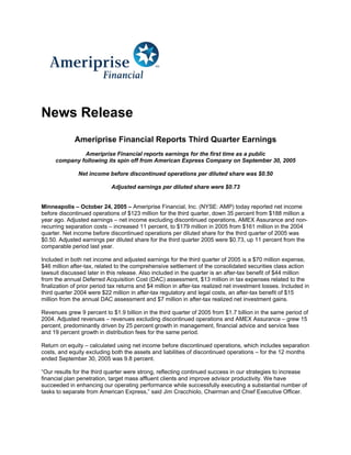 News Release
             Ameriprise Financial Reports Third Quarter Earnings
              Ameriprise Financial reports earnings for the first time as a public
     company following its spin off from American Express Company on September 30, 2005

               Net income before discontinued operations per diluted share was $0.50

                             Adjusted earnings per diluted share were $0.73


Minneapolis – October 24, 2005 – Ameriprise Financial, Inc. (NYSE: AMP) today reported net income
before discontinued operations of $123 million for the third quarter, down 35 percent from $188 million a
year ago. Adjusted earnings – net income excluding discontinued operations, AMEX Assurance and non-
recurring separation costs – increased 11 percent, to $179 million in 2005 from $161 million in the 2004
quarter. Net income before discontinued operations per diluted share for the third quarter of 2005 was
$0.50. Adjusted earnings per diluted share for the third quarter 2005 were $0.73, up 11 percent from the
comparable period last year.

Included in both net income and adjusted earnings for the third quarter of 2005 is a $70 million expense,
$46 million after-tax, related to the comprehensive settlement of the consolidated securities class action
lawsuit discussed later in this release. Also included in the quarter is an after-tax benefit of $44 million
from the annual Deferred Acquisition Cost (DAC) assessment, $13 million in tax expenses related to the
finalization of prior period tax returns and $4 million in after-tax realized net investment losses. Included in
third quarter 2004 were $22 million in after-tax regulatory and legal costs, an after-tax benefit of $15
million from the annual DAC assessment and $7 million in after-tax realized net investment gains.

Revenues grew 9 percent to $1.9 billion in the third quarter of 2005 from $1.7 billion in the same period of
2004. Adjusted revenues – revenues excluding discontinued operations and AMEX Assurance – grew 15
percent, predominantly driven by 25 percent growth in management, financial advice and service fees
and 19 percent growth in distribution fees for the same period.

Return on equity – calculated using net income before discontinued operations, which includes separation
costs, and equity excluding both the assets and liabilities of discontinued operations – for the 12 months
ended September 30, 2005 was 9.8 percent.

“Our results for the third quarter were strong, reflecting continued success in our strategies to increase
financial plan penetration, target mass affluent clients and improve advisor productivity. We have
succeeded in enhancing our operating performance while successfully executing a substantial number of
tasks to separate from American Express,” said Jim Cracchiolo, Chairman and Chief Executive Officer.
 