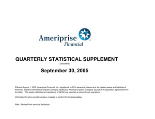 QUARTERLY STATISTICAL SUPPLEMENT
                                                     (unaudited)



                              September 30, 2005


Effective August 1, 2005, Ameriprise Financial, Inc. transferred its 50% ownership interest and the related assets and liabilities of
American Express International Deposit Company (AEIDC) to American Express Company as part of its separation agreement from
the latter. The assets, liabilities and operations of AEIDC are reported as discontinued operations.

Information for prior periods has been restated to conform to this presentation.


Note: Revised from previous disclosure.
 