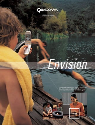 2004 Annual Report




        Envision
                     QUALCOMM technology is helping to deﬁne the
                     wireless communications revolution. Again.
 