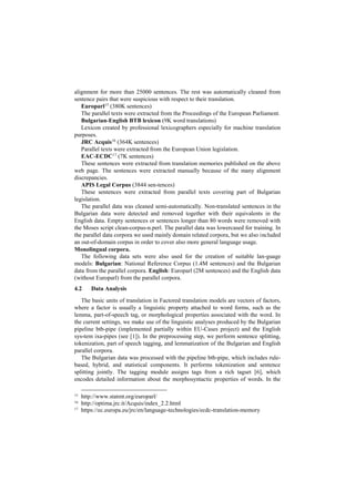 alignment for more than 25000 sentences. The rest was automatically cleaned from
sentence pairs that were suspicious with respect to their translation.
Europarl15
(380K sentences)
The parallel texts were extracted from the Proceedings of the European Parliament.
Bulgarian-English BTB lexicon (9K word translations)
Lexicon created by professional lexicographers especially for machine translation
purposes.
JRC Acquis16
(364K sentences)
Parallel texts were extracted from the European Union legislation.
EAC-ECDC17
(7K sentences)
These sentences were extracted from translation memories published on the above
web page. The sentences were extracted manually because of the many alignment
discrepancies.
APIS Legal Corpus (3844 sen-tences)
These sentences were extracted from parallel texts covering part of Bulgarian
legislation.
The parallel data was cleaned semi-automatically. Non-translated sentences in the
Bulgarian data were detected and removed together with their equivalents in the
English data. Empty sentences or sentences longer than 80 words were removed with
the Moses script clean-corpus-n.perl. The parallel data was lowercased for training. In
the parallel data corpora we used mainly domain related corpora, but we also included
an out-of-domain corpus in order to cover also more general language usage.
Monolingual corpora.
The following data sets were also used for the creation of suitable lan-guage
models: Bulgarian: National Reference Corpus (1.4M sentences) and the Bulgarian
data from the parallel corpora. English: Europarl (2M sentences) and the English data
(without Europarl) from the parallel corpora.
4.2 Data Analysis
The basic units of translation in Factored translation models are vectors of factors,
where a factor is usually a linguistic property attached to word forms, such as the
lemma, part-of-speech tag, or morphological properties associated with the word. In
the current settings, we make use of the linguistic analyses produced by the Bulgarian
pipeline btb-pipe (implemented partially within EU-Cases project) and the English
sys-tem ixa-pipes (see [1]). In the preprocessing step, we perform sentence splitting,
tokenization, part of speech tagging, and lemmatization of the Bulgarian and English
parallel corpora.
The Bulgarian data was processed with the pipeline btb-pipe, which includes rule-
based, hybrid, and statistical components. It performs tokenization and sentence
splitting jointly. The tagging module assigns tags from a rich tagset [6], which
encodes detailed information about the morphosyntactic properties of words. In the
15
http://www.statmt.org/europarl/
16
http://optima.jrc.it/Acquis/index_2.2.html
17
https://ec.europa.eu/jrc/en/language-technologies/ecdc-translation-memory
 