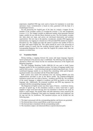 experiment, simplified POS tags were used as factors for translation to avoid data
sparseness issues. Lemmatization is based on rules, generated with the help of a
morphological lexicon.
For the processing the English part of the data we created a wrapper for the
modules of the ixa-pipes system [1] ixa-pipe-tok (version 1.7.0), and ixa-pipe-pos
(version 1.3.3). The wrapper includes an additional module which generates factored
output, suitable for use with the Moses factored sys-tem. The first module, ixa-pipe-
tok, takes plain text input, and carries out rule-based tokenization and sentence
segmentation. The next step in the pipeline, ixa-pipe-pos, includes POS tagging and
lemmatization. For tagging we selected one of the provided POS models for English -
Perceptron [2]. The wrapper pro-vides the option to preserve the number of lines in
the input and output English file. This option should be used in the processing of
parallel corpora to ensure that the resulting factored output can be aligned to its
corresponding Bulgarian file in case when the English file contains more than one
sentence on certain lines.
4.3 Translation Models
During training, a mapping between the source and target language linguistic
factors produced in the previous step is established. The following lines describe the
alternatives which were chosen for the two translation directions of the English and
Bulgarian languages.
The SRI Language Modeling Toolkit (SRILM) [4] was used to build 5-gram
language models for the two translation systems. Two types of language models were
used by both systems – word-form-based and part-of-speech-tags-based ones. For the
word-based language models we use Kneser-Ney smoothing, while part-of-speech-
tag-based models were smoothed with the Witten-Bell method.
Both systems were tuned with minimum error rate training (MERT) (see [5])
implementation provided as part of the Moses toolkit. The English-to-Bulgarian
translation system uses two types of factors - wordform and POS tag. The wordform
of the source language is mapped to wordform and POS tag factors on the target
language side. Additionally, the proposed wordform and POS tag sequences are
evaluated with the corresponding language models.
The Bulgarian-to-English system uses three types of factors - word-form, lemma,
and part of speech tag. In this translation scenario a source word form is again
mapped to target word form and tag, but if no translation is found for the word, its
lemma is used instead. This greatly helps with data sparseness issues caused by the
rich morphology of Bulgarian. Once again two language models were employed, one
for tags and one for wordforms. The translation process can be divided into the
following steps:
1. The input is processed with the corresponding pipeline, and factors are generated.
2. The factored data is lower-cased (Moses script lower-case.perl).
3. The factored data is translated with the corresponding model.
4. The translation output is de-tokenized (Moses script de-tokenizer.perl).
 