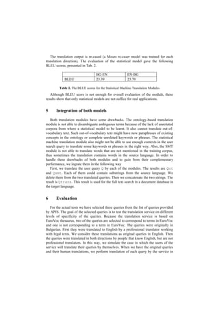 The translation output is re-cased (a Moses re-caser model was trained for each
translation direction). The evaluation of the statistical model gave the following
BLEU scores, presented in Tab. 2.
BG-EN EN-BG
BLEU 23.39 23.70
Table 2. The BLUE scores for the Statistical Machine Translation Modules
Although BLEU score is not enough for overall evaluation of the module, these
results show that only statistical models are not suffice for real applications.
5 Integration of both models
Both translation modules have some drawbacks. The ontology-based translation
module is not able to disambiguate ambiguous terms because of the lack of annotated
corpora from where a statistical model to be learnt. It also cannot translate out-of-
vocabulary text. Such out-of-vocabulary text might have new paraphrases of existing
concepts in the ontology or complete unrelated keywords or phrases. The statistical
machine translation module also might not be able to use enough contexts in the user
search query to translate some keywords or phrases in the right way. Also, the SMT
module is not able to translate words that are not mentioned in the training corpus,
thus sometimes the translation contains words in the source language. In order to
handle these drawbacks of both modules and to gain from their complementary
performance, we ingrate them in the following way
First, we translate the user query Q by each of the modules. The results are Qot
and Qsmt. Each of them could contain substrings from the source language. We
delete them from the two translated queries. Then we concatenate the two strings. The
result is Qtrans. This result is used for the full text search in a document database in
the target language.
6 Evaluation
For the actual tests we have selected three queries from the list of queries provided
by APIS. The goal of the selected queries is to test the translation service on different
levels of specificity of the queries. Because the translation service is based on
EuroVoc thesaurus, two of the queries are selected to correspond to terms in EuroVoc
and one is not corresponding to a term in EuroVoc. The queries were originally in
Bulgarian. First they were translated to English by a professional translator working
with legal texts. We consider these translations as original queries in English. Then
the queries were translated in both directions by people that know English, but are not
professional translators. In this way, we simulate the case in which the users of the
service will translate their queries by themselves. When we have the original queries
and their human translations, we perform translation of each query by the service in
 