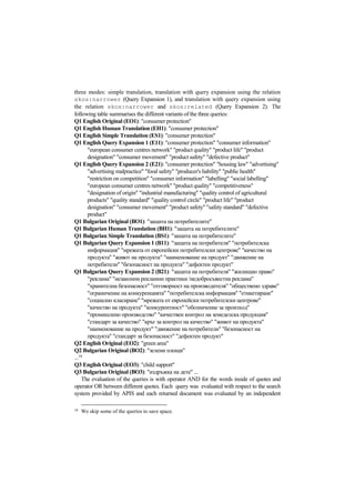 three modes: simple translation, translation with query expansion using the relation
skos:narrower (Query Expansion 1), and translation with query expansion using
the relation skos:narrower and skos:related (Query Expansion 2). The
following table summarises the different variants of the three queries:
Q1 English Original (EO1): "consumer protection"
Q1 English Human Translation (EH1): "consumer protection"
Q1 English Simple Translation (ES1): "consumer protection"
Q1 English Query Expansion 1 (E11): "consumer protection" "consumer information"
"european consumer centres network" "product quality" "product life" "product
designation" "consumer movement" "product safety" "defective product"
Q1 English Query Expansion 2 (E21): "consumer protection" "housing law" "advertising"
"advertising malpractice" "food safety" "producer's liability" "public health"
"restriction on competition" "consumer information" "labelling" "social labelling"
"european consumer centres network" "product quality" "competitiveness"
"designation of origin" "industrial manufacturing" "quality control of agricultural
products" "quality standard" "quality control circle" "product life" "product
designation" "consumer movement" "product safety" "safety standard" "defective
product"
Q1 Bulgarian Original (BO1): "защита на потребителите"
Q1 Bulgarian Human Translation (BH1): "защита на потребителите"
Q1 Bulgarian Simple Translation (BS1): "защита на потребителите"
Q1 Bulgarian Query Expansion 1 (B11): "защита на потребителя" "потребителска
информация" "мрежата от европейски потребителски центрове" "качество на
продукта" "живот на продукта" "наименование на продукт" "движение на
потребители" "безопасност на продукта" "дефектен продукт"
Q1 Bulgarian Query Expansion 2 (B21): "защита на потребителя" "жилищно право"
"реклама" "незаконни рекламни практики /недобросъвестна реклама"
"хранителна безопасност" "отговорност на производителя" "обществено здраве"
"ограничение на конкуренцията" "потребителска информация" "етикетиране"
"социално класиране" "мрежата от европейски потребителски центрове"
"качество на продукта" "конкурентност" "обозначение за произход"
"промишлено производство" "качествен контрол на земеделска продукция"
"стандарт за качество" "кръг за контрол на качество" "живот на продукта"
"наименование на продукт" "движение на потребители" "безопасност на
продукта" "стандарт за безопасност" "дефектен продукт"
Q2 English Original (EO2): "green area"
Q2 Bulgarian Original (BO2): "зелени площи"
...18
Q3 English Original (EO3): "child support"
Q3 Bulgarian Original (BO3): "издръжка на дете" ...
The evaluation of the queries is with operator AND for the words inside of quotes and
operator OR between different quotes. Each query was evaluated with respect to the search
system provided by APIS and each returned document was evaluated by an independent
18
We skip some of the queries to save space.
 
