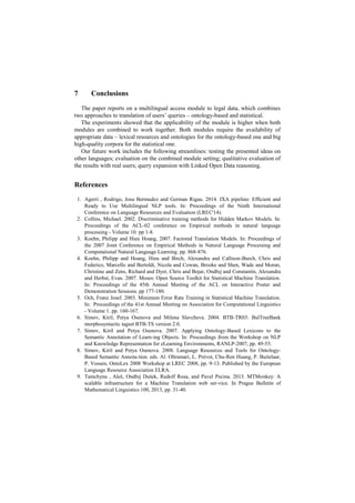 7 Conclusions
The paper reports on a multilingual access module to legal data, which combines
two approaches to translation of users’ queries – ontology-based and statistical.
The experiments showed that the applicability of the module is higher when both
modules are combined to work together. Both modules require the availability of
appropriate data – lexical resources and ontologies for the ontology-based one and big
high-quality corpora for the statistical one.
Our future work includes the following streamlines: testing the presented ideas on
other languages; evaluation on the combined module setting; qualitative evaluation of
the results with real users; query expansion with Linked Open Data reasoning.
References
1. Agerri , Rodrigo, Josu Bermudez and German Rigau. 2014. IXA pipeline: Efficient and
Ready to Use Multilingual NLP tools. In: Proceedings of the Ninth International
Conference on Language Resources and Evaluation (LREC'14).
2. Collins, Michael. 2002. Discriminative training methods for Hidden Markov Models. In:
Proceedings of the ACL-02 conference on Empirical methods in natural language
processing - Volume 10. pp 1-8.
3. Koehn, Philipp and Hieu Hoang, 2007. Factored Translation Models. In: Proceedings of
the 2007 Joint Conference on Empirical Methods in Natural Language Processing and
Computational Natural Language Learning. pp. 868-876.
4. Koehn, Philipp and Hoang, Hieu and Birch, Alexandra and Callison-Burch, Chris and
Federico, Marcello and Bertoldi, Nicola and Cowan, Brooke and Shen, Wade and Moran,
Christine and Zens, Richard and Dyer, Chris and Bojar, Ondřej and Constantin, Alexandra
and Herbst, Evan. 2007. Moses: Open Source Toolkit for Statistical Machine Translation.
In: Proceedings of the 45th Annual Meeting of the ACL on Interactive Poster and
Demonstration Sessions. pp 177-180.
5. Och, Franz Josef. 2003. Minimum Error Rate Training in Statistical Machine Translation.
In: Proceedings of the 41st Annual Meeting on Association for Computational Linguistics
- Volume 1. pp. 160-167.
6. Simov, Kiril, Petya Osenova and Milena Slavcheva. 2004. BTB-TR03: BulTreeBank
morphosyntactic tagset BTB-TS version 2.0.
7. Simov, Kiril and Petya Osenova. 2007. Applying Ontology-Based Lexicons to the
Semantic Annotation of Learn-ing Objects. In: Proceedings from the Workshop on NLP
and Knowledge Representation for eLearning Environments, RANLP-2007, pp. 49-55.
8. Simov, Kiril and Petya Osenova. 2008. Language Resources and Tools for Ontology-
Based Semantic Annota-tion. eds. Al. Oltramari, L. Prévot, Chu-Ren Huang, P. Buitelaar,
P. Vossen, OntoLex 2008 Workshop at LREC 2008, pp. 9-13. Published by the European
Language Resource Association ELRA.
9. Tamchyna , Aleš, Ondřej Dušek, Rudolf Rosa, and Pavel Pecina. 2013. MTMonkey: A
scalable infrastructure for a Machine Translation web ser-vice. In Prague Bulletin of
Mathematical Linguistics 100, 2013, pp. 31-40.
 