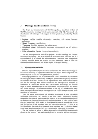 3 Ontology-Based Translation Module
The design and implementation of the Ontology-based translation mod-ule of
MLAM exploits the ontology-to-text relation approach ([7]; [8]). We started with
classification of ontologies with respect to their precision provided by Nicola
Guarino:
 Lexicon: machine readable dictionaries; vocabulary with natural language
definitions.
 Simple Taxonomy: classifications.
 Thesaurus: WordNet; taxonomy plus related-terms.
 Relational Model: Light-weight ontologies; unconstrained use of arbitrary
relations.
 Fully Axiomatized Theory: Heavy-weight ontologies.
The two ontologies to be used in the project - Syllabus ontology and Eurovoc
multilingual taxonomy - are at the middle of the classification. The first one is a
relational model by its creation, and the second one is a thesaurus. Thus, they provide
a limited inference which we exploit for query expansion. Both of them are
considered domain ontologies, but are not aligned to an upper ontology.
3.1 Ontology-to-text relation
Here we represent briefly the two main components that define the ontology-to-
text relation necessary to support the tasks within our project. These components are:
(terminological) lexicon and concept annotation grammar.
Lexicon plays a twofold role in our architecture. First, it interrelates the concepts in
the ontology to the lexical knowledge used by the grammar for recognizing the role of
the concepts in the text. Second, lexicon represents the main interface between the
user and the ontology. This interface allows for the ontology to be navigated or
represented in a natural for the user way. For ex-ample, the concepts and relations
might be named with terms used by the users in their everyday activities and in their
own natural language. This might be considered as first step to a contextualized usage
of the ontology in a sense that the ontology could be viewed through different terms
depending on the context.
Thus, the lexical items contain the following information: a term, con-textual
information determining the context of the term usage, grammatical features
determining the syntactic realization within the text. In the current implementation of
the lexicons the contextual information is simplified to a list of a few types of users
(lawyers, judges, etc). With respect to the relations between the terms in the lexicon
and the concepts in the ontology, there are two main problems: (1) there is no
lexicalized term for some of the concepts in the ontology, and (2) there are lexical
terms in the domain language which lack corresponding concepts in the ontology.
The first problem is solved by adding also non-lexicalized (fully compositional)
phrases to the lexicon. These varieties of phrases or terms for a given concept are
 