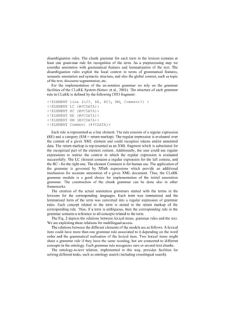 disambiguation rules. The chunk grammar for each term in the lexicon contains at
least one gram-mar rule for recognition of the term. As a preprocessing step we
consider annotation with grammatical features and lemmatization of the text. The
disambiguation rules exploit the local context in terms of grammatical features,
semantic annotation and syntactic structure, and also the global context, such as topic
of the text, discourse segmentation, etc.
For the implementation of the an-notation grammar we rely on the grammar
facilities of the CLaRK System (Simov et al., 2001). The structure of each grammar
rule in CLaRK is defined by the following DTD fragment:
<!ELEMENT line (LC?, RE, RC?, RM, Comment?) >
<!ELEMENT LC (#PCDATA)>
<!ELEMENT RC (#PCDATA)>
<!ELEMENT RE (#PCDATA)>
<!ELEMENT RM (#PCDATA)>
<!ELEMENT Comment (#PCDATA)>
Each rule is represented as a line element. The rule consists of a regular expression
(RE) and a category (RM = return markup). The regular expression is evaluated over
the content of a given XML element and could recognize tokens and/or annotated
data. The return markup is rep-resented as an XML fragment which is substituted for
the recognized part of the element content. Additionally, the user could use regular
expressions to restrict the context in which the regular expression is evaluated
successfully. The LC element contains a regular expression for the left context, and
the RC - for the right one. The element Comment is for human use. The application of
the grammar is governed by XPath expressions which provide an additional
mechanism for accurate annotation of a given XML document. Thus, the CLaRK
grammar module is a good choice for implementation of the initial annotation
grammar. The construction of the chunk grammar can be done also in other
frameworks.
The creation of the actual annotation grammars started with the terms in the
lexicons for the corresponding languages. Each term was lemmatized and the
lemmatized form of the term was converted into a regular expression of grammar
rules. Each concept related to the term is stored in the return markup of the
corresponding rule. Thus, if a term is ambiguous, then the corresponding rule in the
grammar contains a reference to all concepts related to the term.
The Fig. 2 depicts the relations between lexical items, grammar rules and the text.
We are exploiting these relations for multilingual access.
The relations between the different elements of the models are as follows. A lexical
item could have more than one grammar rule associated to it depending on the word
order and the grammatical realization of the lexical item. Two lexical items might
share a grammar rule if they have the same wording, but are connected to different
concepts in the ontology. Each grammar rule recognizes zero or several text chunks.
The ontology-to-text relation, implemented in this way, provides facilities for
solving different tasks, such as ontology search (including crosslingual search).
 