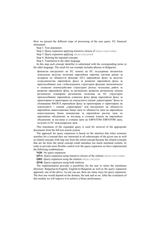 Here we present the different steps of processing of the user query: EU financial
instrument:
Step 1: Text annotation
Step 2: Query expansion applying transitive closure of skos:narrower
Step 3: Query expansion applying skos:related
Step 4: Deleting the repeated concepts
Step 5: Translation to the other language
In this step each concept identifier is substituted with the corresponding terms in
the other language. The result for our example includes phrases in Bulgarian:
финансов инструмент на ЕС помощ на ЕС поддържащ механизъм
земеделска валутна политика европейска парична система рамка за
подкрепа на общността фондове (ЕС) европейски фонд за валутно
сътрудничество европейски фонд за развитие европейски фонд за
приспособяване към глобализацията структурни фондове икономическо
и социално взаимодействие структурен разход подходящ район за
развитие европейски фонд за регионално развитие регионална помощ
регионално планиране регионална политика на ЕС структурно
приспособяване европейски социален фонд фиор европейски фонд за
ориентиране и гарантиране на земеделието секция „ориентиране“ фонд за
сближаване ФЕОГА европейски фонд за ориентиране и гарантиране на
земеделието - секция „гарантиране“ нов инструмент на общността
европейска инвестиционна банка заем от общността заем на европейска
инвестиционна банка инициатива за европейски растеж заем на
европейско обединение за въглища и стомана помощ на европейско
обединение за въглища и стомана заем на ЕВРАТОМ ЕВРАТОМ заем,
получен от ЕС международен заем
This translation of the expanded query is used for retrieval of the appropriate
documents from the full text search system.
The approach for query expansion is based on the intuition that when someone
searches for a concept they are interested in all subconcepts of the given one as well
as related concepts with step one from the initial concept because the related concepts
that are far from the initial concept could introduce too much unrelated content. In
order to provide more flexible control over the query expansion we have implemented
the following combinations:
NQE: No query expansion
QNA: Query expansion using transitive closure of the relation skos:narrower
QRE: Query expansion using the relation skos:relate
QNR: Query expansion using both relations
The implementation provides a possibility for the user to select the translation
direction: Bulgarian-to-English, English-to-Bulgarian as well as the query expansion
approach: one of the above. As one can see, there are many ways for query expansion.
The best one would depend on the domain, the task and so on. After the evaluation of
this module we will improve it to achieve a better performance.
 