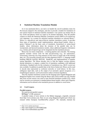 4 Statistical Machine Translation Module
As it was mentioned above, our task is to handle the out-of-vocabulary items for
the lexicons aligned to the ontologies, and also to provide a module for translation of
user queries based on statistical machine translation. User queries are mainly lists of
key words and phrases which we expect to be domain dependent. Thus the parallel
corpora on which the Statistical Machine Translation system (SMT) to be trained are
very important. As a system for statistical machine translation we selected Moses12
.
Moses is a data-driven and state-of-the-art machine translation system. It provides
three types of translation model implementations: phrase-based models, where n-
grams (“phrases”) are the basic units of translation, hierarchical or syntax-based
models, where information about the structure of the parallel data can be
incorporated, and factored translation models, where additional linguistic information
(e.g., lemma, part-of-speech tag) can be integrated into the translation process.
Moses has two main components – a training pipeline and a decoder. The training
pipeline includes various tools for data pre-processing (e.g., for tokenisation,
lowercasing, removing very long sentences on the source or target side of the training
data, etc.), for accessing external tools for data alignment (GIZA++), language model
building (SRILM, KenLM, IRSTLM, RandLM), and implementations of popular
tuning algorithms. The Moses decoder tries to find the highest scoring sentence
during translation, or outputs a ranked list of translation candidates with additional
information. Standard tools for the evaluation of translations (e.g., BLEU scorer) are
also available. In addition to parallel data in the form of plain text, Moses can be used
to decode data represented as confusion networks or word lattices. In this way,
ambiguous input data, such as the output of an automatic speech recognizer, or a
morphological analyzer, can be processed to reduce erroneous hypothesis.
Thus the machine translation systems for the language pairs English-Bulgarian and
Bulgarian-English were created using the Moses open source toolkit (see [4]). Parallel
data from several sources was used to train factored translation models ([3]), which
can be viewed as an extension to standard phrase-based models, where more linguistic
information can be utilized in the translation process in addition to word forms.
4.1 Used Corpora
Parallel corpora.
We used several parallel corpora:
SETimes13
(154K sentences)
A parallel corpus of news articles in the Balkan languages, originally extracted
from http://www.setimes.com. Here we are using Bulgarian-English part which was
cleaned within European EuroMatrixPlus project14
. We manually checked the
12
http://www.statmt.org/moses/
13
http://opus.lingfil.uu.se/SETIMES.php
14
http://www.bultreebank.org/EMP/
 