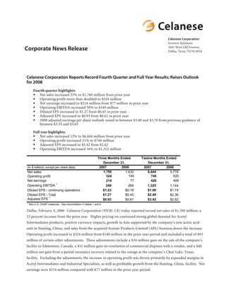 Celanese Corporation
                                                                                                    Investor Relations

Corporate News Release                                                                              1601 West LBJ Freeway
                                                                                                    Dallas, Texas 75234-6034




Celanese Corporation Reports Record Fourth Quarter and Full Year Results; Raises Outlook
for 2008
       Fourth quarter highlights:
          Net sales increased 23% to $1,760 million from prior year
          Operating profit more than doubled to $324 million
          Net earnings increased to $214 million from $77 million in prior year
          Operating EBITDA increased 30% to $349 million
          Diluted EPS increased to $1.27 from $0.45 in prior year
          Adjusted EPS increased to $0.93 from $0.61 in prior year
          2008 adjusted earnings per share outlook raised to between $3.40 and $3.70 from previous guidance of
          between $3.35 and $3.65

       Full year highlights:
           Net sales increased 12% to $6,444 million from prior year
           Operating profit increased 21% to $748 million
           Adjusted EPS increased to $3.42 from $2.62
           Operating EBITDA increased 16% to $1,325 million

                                                             Three Months Ended      Twelve Months Ended
                                                                December 31,            December 31,
                                                              2007         2006       2007         2006
(in $ millions, except per share data)
                                                                1,760                   6,444
Net sales                                                                    1,430                   5,778
                                                                               140                     620
                                                                  324                     748
Operating profit
Net earnings                                                                    77                     406
                                                                  214                     426
                    1
Operating EBITDA                                                  349                   1,325
                                                                               269                   1,144
                                                                $1.23                   $1.96
Diluted EPS - continuing operations                                          $0.18                   $1.74
                                                                $1.27                   $2.49
Diluted EPS - Total                                                          $0.45                   $2.36
              1
Adjusted EPS                                                    $0.93                   $3.42
                                                                             $0.61                   $2.62
1
    Non-U.S. GAAP measures. See reconciliation in tables 1 and 6.

Dallas, February 5, 2008: Celanese Corporation (NYSE: CE) today reported record net sales of $1,760 million, a
23 percent increase from the prior year. Higher pricing on continued strong global demand for Acetyl
Intermediates products, positive currency impacts, growth in Asia supported by the company’s new acetic acid
unit in Nanjing, China, and sales from the acquired Acetate Products Limited (APL) business drove the increase.
Operating profit increased to $324 million from $140 million in the prior year period and included a total of $93
million of certain other adjustments. These adjustments include a $34 million gain on the sale of the company’s
facility in Edmonton, Canada, a $31 million gain on resolution of commercial disputes with a vendor, and a $40
million net gain from a partial insurance recovery related to the outage at the company’s Clear Lake, Texas,
facility. Excluding the adjustments, the increase in operating profit was driven primarily by expanded margins in
Acetyl Intermediates and Industrial Specialties, as well as profitable growth from the Nanjing, China, facility. Net
earnings were $214 million compared with $77 million in the prior year period.
 