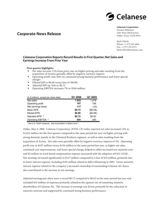 @Celanese
                                                                                           Celanese Corporation
                                                                                           Investor Relations
                                                                                           1601 West LBJ Freeway
Corporate News Release                                                                     Dallas, Texas 75234-6034

                                                                                           Mark Oberle
                                                                                           Phone: +1 972 443 4464
                                                                                           Fax: +1 972 332 9373
                                                                                           Mark.Oberle@celanese.com


  Celanese Corporation Reports Record Results in First Quarter; Net Sales and
  Earnings Increase From Prior Year

     First quarter highlights:
           Net sales increase 12% from prior year on higher pricing and sales resulting from the
           acquisition of Acetex; partially offset by negative currency impacts
           Operating profit rises 26% on continued strong business performance and lower special
           charges
           Diluted EPS is $0.68 versus loss of ($0.08)
           Adjusted EPS up 16% to $0.72
           Operating EBITDA increases 7% to $304 million


                                                          Q1 2006      Q1 2005
      (in $ millions, except per share data)
                                                              1,652
      Net sales                                                          1,478
                                                                197
      Operating profit                                                     156
      Net earnings (loss)                                       117        (10)
                                                              $0.72
      Basic EPS                                                         ($0.08)
                                                              $0.68
      Diluted EPS                                                       ($0.08)
                                                              $0.72
      Adjusted EPS *                                                     $0.62
                                                                304
      Operating EBITDA *                                                   285
     * Non-U.S. GAAP measures. See reconciliation in tables 6 and 1.


  Dallas, May 9, 2006: Celanese Corporation (NYSE: CE) today reported net sales increased 12% to
  $1,652 million for the first quarter compared to the same period last year on higher pricing with
  strong demand, mainly in the Chemical Products segment, as well as sales resulting from the
  acquisition of Acetex. Net sales were partially offset by negative currency impacts of 3%. Operating
  profit rose to $197 million versus $156 million in the same period last year, as higher net sales,
  continued cost improvements, and lower special charges helped to offset increased raw material costs
  and $5 million in stock based compensation expense associated with the adoption of FAS 123(R).
  Net earnings increased significantly to $117 million compared to a loss of $10 million, primarily due
  to lower interest expense, including $102 million related to debt refinancing in 2005. Lower minority
  interest expense related to the company’s increased ownership of outstanding Celanese AG shares
  also contributed to the increase in net earnings.


  Adjusted earnings per share were a record $0.72 compared to $0.62 in the same period last year and
  excluded $10 million of expenses primarily related to the squeeze out of remaining minority
  shareholders of Celanese AG. The increase in earnings was driven primarily by the reduction in
  minority interests and supported by continued strong business performance.
 