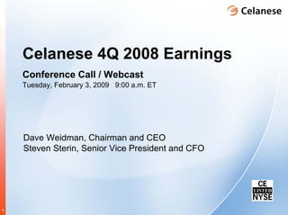 Celanese 4Q 2008 Earnings
    Conference Call / Webcast
    Tuesday, February 3, 2009 9:00 a.m. ET




    Dave Weidman, Chairman and CEO
    Steven Sterin, Senior Vice President and CFO




1
 