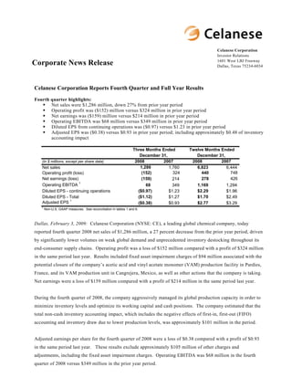Celanese Corporation
                                                                                                    Investor Relations
                                                                                                    1601 West LBJ Freeway
Corporate News Release                                                                              Dallas, Texas 75234-6034




Celanese Corporation Reports Fourth Quarter and Full Year Results
Fourth quarter highlights:
       Net sales were $1,286 million, down 27% from prior year period
       Operating profit was ($152) million versus $324 million in prior year period
       Net earnings was ($159) million versus $214 million in prior year period
       Operating EBITDA was $68 million versus $349 million in prior year period
       Diluted EPS from continuing operations was ($0.97) versus $1.23 in prior year period
       Adjusted EPS was ($0.38) versus $0.93 in prior year period; including approximately $0.48 of inventory
       accounting impact

                                                                Three Months Ended      Twelve Months Ended
                                                                   December 31,            December 31,
                                                                 2008         2007       2008         2007
   (in $ millions, except per share data)
                                                                   1,286                   6,823
   Net sales                                                                    1,760                   6,444
                                                                                  324                     748
                                                                    (152)                    440
   Operating profit (loss)
   Net earnings (loss)                                                                                    426
                                                                    (159)                    278
                                                                                  214
                       1
   Operating EBITDA                                                   68                   1,169
                                                                                  349                   1,294
                                                                  ($0.97)                  $2.29
   Diluted EPS - continuing operations                                          $1.23                   $1.96
                                                                  ($1.12)                  $1.70
   Diluted EPS - Total                                                          $1.27                   $2.49
                  1
   Adjusted EPS                                                   ($0.38)                  $2.77
                                                                                $0.93                   $3.29
   1
       Non-U.S. GAAP measures. See reconciliation in tables 1 and 6.



Dallas, February 3, 2009: Celanese Corporation (NYSE: CE), a leading global chemical company, today
reported fourth quarter 2008 net sales of $1,286 million, a 27 percent decrease from the prior year period, driven
by significantly lower volumes on weak global demand and unprecedented inventory destocking throughout its
end-consumer supply chains. Operating profit was a loss of $152 million compared with a profit of $324 million
in the same period last year. Results included fixed asset impairment charges of $94 million associated with the
potential closure of the company’s acetic acid and vinyl acetate monomer (VAM) production facility in Pardies,
France, and its VAM production unit in Cangrejera, Mexico, as well as other actions that the company is taking.
Net earnings were a loss of $159 million compared with a profit of $214 million in the same period last year.


During the fourth quarter of 2008, the company aggressively managed its global production capacity in order to
minimize inventory levels and optimize its working capital and cash positions. The company estimated that the
total non-cash inventory accounting impact, which includes the negative effects of first-in, first-out (FIFO)
accounting and inventory draw due to lower production levels, was approximately $101 million in the period.


Adjusted earnings per share for the fourth quarter of 2008 were a loss of $0.38 compared with a profit of $0.93
in the same period last year. These results exclude approximately $105 million of other charges and
adjustments, including the fixed asset impairment charges. Operating EBITDA was $68 million in the fourth
quarter of 2008 versus $349 million in the prior year period.
 