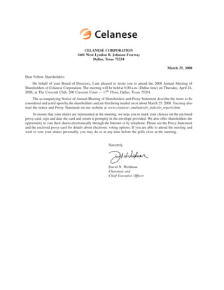 CELANESE CORPORATION
                                    1601 West Lyndon B. Johnson Freeway
                                             Dallas, Texas 75234

                                                                                                  March 25, 2008

Dear Fellow Shareholders:
    On behalf of your Board of Directors, I am pleased to invite you to attend the 2008 Annual Meeting of
Shareholders of Celanese Corporation. The meeting will be held at 8:00 a.m. (Dallas time) on Thursday, April 24,
2008, at The Crescent Club, 200 Crescent Court — 17th Floor, Dallas, Texas 75201.
     The accompanying Notice of Annual Meeting of Shareholders and Proxy Statement describe the items to be
considered and acted upon by the shareholders and are first being mailed on or about March 25, 2008. You may also
read the notice and Proxy Statement on our website at www.celanese.com/index/ir_index/ir_reports.htm.
     To ensure that your shares are represented at the meeting, we urge you to mark your choices on the enclosed
proxy card, sign and date the card and return it promptly in the envelope provided. We also offer shareholders the
opportunity to vote their shares electronically through the Internet or by telephone. Please see the Proxy Statement
and the enclosed proxy card for details about electronic voting options. If you are able to attend the meeting and
wish to vote your shares personally, you may do so at any time before the polls close at the meeting.


                                                          Sincerely,




                                                          David N. Weidman
                                                          Chairman and
                                                          Chief Executive Officer
 