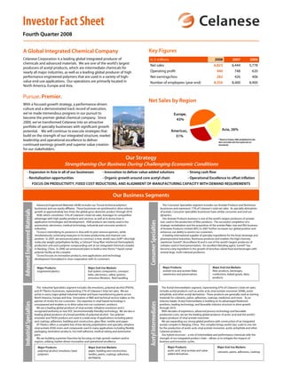 Investor Fact Sheet
Fourth Quarter 2008

                                                                                                                             Key Figures
A Global Integrated Chemical Company
Celanese Corporation is a leading global integrated producer of                                                                                                                                      2008                2007                   2006
                                                                                                                             in $ millions
chemicals and advanced materials. We are one of the world’s largest
                                                                                                                                                                                                    6,823
                                                                                                                             Net sales                                                                                   6,444                 5,778
producers of acetyl products, which are intermediate chemicals for
                                                                                                                                                                                                      440
                                                                                                                             Operating profit                                                                               748                   620
nearly all major industries, as well as a leading global producer of high
performance engineered polymers that are used in a variety of high-                                                                                                                                   282
                                                                                                                             Net earnings/loss                                                                              426                   406
value end-use applications. Our operations are primarily located in                                                                                                                                 8,350
                                                                                                                             Number of employees (year end)                                                              8,400                 8,900
North America, Europe and Asia.


Pursue. Premier.
                                                                                                                             Net Sales by Region
With a focused growth strategy, a performance-driven
culture and a demonstrated track record of execution,
we’ve made tremendous progress in our pursuit to                                                                                                                Europe,
become the premier global chemical company. Since                                                                                                                43%
2000, we’ve transformed Celanese into an attractive
portfolio of specialty businesses with significant growth
                                                                                                                                                                                                            Asia, 26%
                                                                                                                                                              Americas,
potential. We will continue to execute strategies that
build on the strength of our integrated structure, market                                                                                                       31%
leadership and operational excellence to deliver                                                                                                                                                        **Based on Celanese 2008 consolidated net sales
                                                                                                                                                                                                        (does not include sales from equity and cost
continued earnings growth and superior value creation                                                                                                                                                   investments)
for our stakeholders.

                                                                                      Our Strategy
                                                            Strengthening Our Business During Challenging Economic Conditions
          - Expansion in Asia in all of our businesses                                        - Innovation to deliver value-added solutions                                  - Strong cash flow
          - Revitalization opportunities                                                      - Organic growth around core acetyl chain                                      - Operational Excellence to offset inflation
                                 FOCUS ON PRODUCTIVITY, FIXED COST REDUCTIONS, AND ALIGNMENT OF MANUFACTURING CAPACITY WITH DEMAND REQUIREMENTS


                                                                                                       Our Business Segments
                                    Advanced Engineered Materials (AEM) includes our Ticona technical polymers                                        The Consumer Specialties segment includes our Acetate Products and Nutrinova
                                  businesses and our equity affiliates. These businesses are positioned to drive volume                             businesses and represents 17% of Celanese’s total net sales. As specialty derivatives
 Advanced Engineered Materials




                                  growth at approximately two times the global gross domestic product through 2010.                                 of acetyls, Consumer Specialties businesses have similar consumer and end-use
                                    AEM, which constitutes 15% of Celanese’s total net sales, leverages its competitive                             dynamics.
                                  advantage with high-quality products and services, as well as its know-how in                                       Our Acetate Products business is one of the world’s largest producers of acetate
                                                                                                                             Consumer Specialties




                                  application technologies and development. AEM products are mainly used in the                                     tow, used in the production of filter products. The successful completion of a
                                  automotive, electronics, medical technology, industrial and consumer products                                     strategic revitalization and the acquisition of the acetate flake, tow and film business
                                  industries.                                                                                                       of Acetate Products Limited (APL) in 2007 further increases our global position and
                                    Ticona is intensifying its presence in Asia with its joint venture partners, while                              enhances our ability to service our customers.
                                  simultaneously continuing measures to increase productivity and improve cost                                        A leading international supplier of specialty ingredients for the food, beverage and
                                  position. In 2007, we announced plans to construct a new, world-class GUR® ultra-high                             pharmaceutical industries, Nutrinova produces and markets the high intensity
                                  molecular weight polyethylene facility, a Celstran® long-fiber reinforced thermoplastic                           sweetener Sunett® (Acesulfame K) and is one of the world’s largest producers of
                                  production unit and a polymer compounding unit at our integrated chemical complex                                 sorbates used in food preservatives. An excellent blending agent, Sunett® has
                                  in Nanjing, China. In 2008, we announced plans to build a new Vectra ® liquid crystal                             become a key ingredient in the growth of zero/low calorie food and beverages with
                                  polymer facility at the complex.                                                                                  several large, multi-national producers.
                                    Ticona focuses on innovative products, new applications and technology
                                  development formulated in close cooperation with its customers.


                                                                                                                                                      Major Products:                              Major End-Use Markets:
                                    Major Products:                              Major End-Use Markets:
                                                                                                                                                      acetate tow and acetate flake;               filter products, beverages,
                                    engineered plastics                          fuel system components, conveyor
                                                                                                                                                      sweeteners and preservatives                 confections, baked goods, dairy
                                                                                 belts, electronics, safety systems,
                                                                                                                                                                                                   products
                                                                                 emissions filtration, fluid handling


                                    The Industrial Specialties segment includes the emulsions, polyvinyl alcohol (PVOH),                              The Acetyl Intermediates segment, representing 47% of Celanese’s total net sales,
                                  and AT Plastics businesses, representing 21% of Celanese’s total net sales. We are                                includes acetyl products such as acetic acid, vinyl acetate monomer (VAM), acetic
                                  active in every major global industrial market and have manufacturing plants across                               anhydride, and other acetyl derivatives. These products are generally used as starting
                                  North America, Europe and Asia. Innovation in R&D and technical service makes us the                              materials for colorants, paints, adhesives, coatings, medicines and more. As an
                                  partner of choice for our customers. Our expertise in vinyl-based technology is                                   industry leader, Acetyl Intermediates is building on its advantaged feedstock
 Industrial Specialties




                                                                                                                             Acetyl Intermediates




                                  unsurpassed and enables us to drive value into our customers’ products.                                           positions, leading technology, and favorable industry structure to drive growth
                                    We are a leading global producer of vinyl acetate /ethylene emulsions and a                                     through 2010.
                                  recognized authority on low VOC (environmentally-friendly) technology. We are also a                                With decades of experience, advanced process technology and favorable
                                  leading global producer of a broad portfolio of polyvinyl alcohol. Our polymer                                    production costs, we are the leading global producer of acetic acid and the world’s
                                  emulsion and PVOH products are used in a wide array of applications including paints                              largest producer of vinyl acetate monomer.
                                  and coatings, adhesives, building and construction, glass fiber, textiles and paper.                                We are expanding our strong global positions with construction of an integrated
                                    AT Plastics offers a complete line of low density polyethylene and specialty, ethylene                          acetyls complex in Nanjing, China. This complex brings world-class scale to one site
                                  vinyl acetate (EVA) resins and compounds used in many applications including flexible                             for the production of acetic acid, vinyl acetate monomer, acetic anhydride and other
                                  packaging, lamination products, hot melt adhesive, medical tubing and automotive                                  Celanese products.
                                  parts.                                                                                                              Our hybrid structure – a mix of intermediate and performance chemicals with the
                                    We are building a premier franchise by focusing on high-growth markets and/or                                   strength of our integrated product chain – allows us to mitigate the impacts of
                                  regions, utilizing market-driven innovation and operational excellence.                                           business and economic cycles.

                                                                                                                                                           Major Products:                             Major End-Use Markets:
                                    Major Products:                              Major End-Use Markets:
                                                                                                                                                           acetic acid, vinyl acetate and value-
                                    polyvinyl alcohol, emulsions, basic          paper, building and construction,                                                                                     colorants, paints, adhesives, coatings
                                                                                                                                                           added derivatives
                                    polymers                                     textiles, paints, coatings, adhesives,
                                                                                 packaging
 