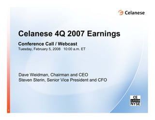 Celanese 4Q 2007 Earnings
    Conference Call / Webcast
    Tuesday, February 5, 2008 10:00 a.m. ET




    Dave Weidman, Chairman and CEO
    Steven Sterin, Senior Vice President and CFO




1
 