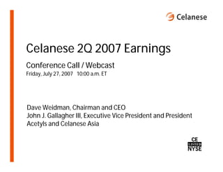 Celanese 2Q 2007 Earnings
Conference Call / Webcast
Friday, July 27, 2007 10:00 a.m. ET




Dave Weidman, Chairman and CEO
John J. Gallagher III, Executive Vice President and President
Acetyls and Celanese Asia
 