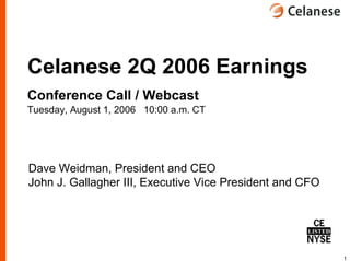 Celanese 2Q 2006 Earnings
Conference Call / Webcast
Tuesday, August 1, 2006 10:00 a.m. CT




Dave Weidman, President and CEO
John J. Gallagher III, Executive Vice President and CFO




                                                          1
 