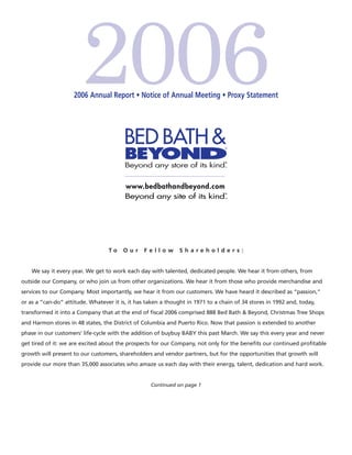 2006
                    2006 Annual Report • Notice of Annual Meeting • Proxy Statement




                                  To    Our     Fellow         Shareholders:


    We say it every year. We get to work each day with talented, dedicated people. We hear it from others, from
outside our Company, or who join us from other organizations. We hear it from those who provide merchandise and
services to our Company. Most importantly, we hear it from our customers. We have heard it described as “passion,”
or as a “can-do” attitude. Whatever it is, it has taken a thought in 1971 to a chain of 34 stores in 1992 and, today,
transformed it into a Company that at the end of ﬁscal 2006 comprised 888 Bed Bath & Beyond, Christmas Tree Shops
and Harmon stores in 48 states, the District of Columbia and Puerto Rico. Now that passion is extended to another
phase in our customers’ life-cycle with the addition of buybuy BABY this past March. We say this every year and never
get tired of it: we are excited about the prospects for our Company, not only for the beneﬁts our continued proﬁtable
growth will present to our customers, shareholders and vendor partners, but for the opportunities that growth will
provide our more than 35,000 associates who amaze us each day with their energy, talent, dedication and hard work.


                                                   Continued on page 1
 